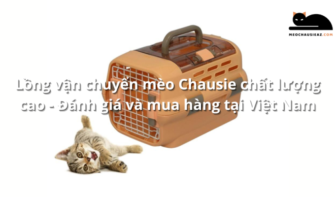 Lồng vận chuyển mèo Chausie chất lượng cao - Đánh giá và mua hàng tại Việt Nam